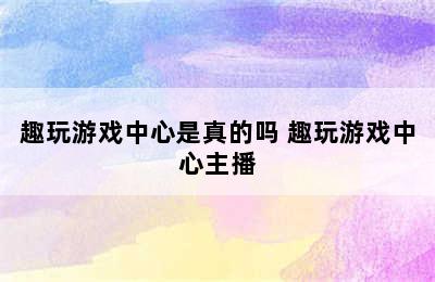 趣玩游戏中心是真的吗 趣玩游戏中心主播